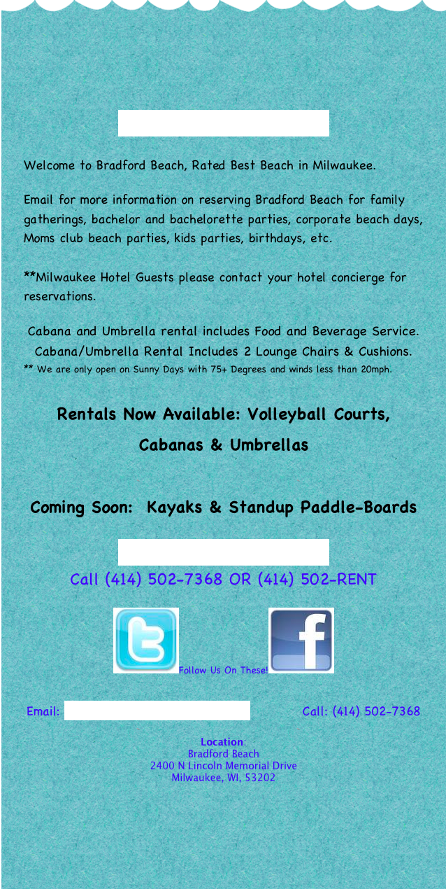 




For Reservations Click Here

Welcome to Bradford Beach, Rated Best Beach in Milwaukee.

Email for more information on reserving Bradford Beach for family gatherings, bachelor and bachelorette parties, corporate beach days, Moms club beach parties, kids parties, birthdays, etc.

**Milwaukee Hotel Guests please contact your hotel concierge for reservations.

Cabana and Umbrella rental includes Food and Beverage Service.
Cabana/Umbrella Rental Includes 2 Lounge Chairs & Cushions.
** We are only open on Sunny Days with 75+ Degrees and winds less than 20mph.

Rentals Now Available: Volleyball Courts, Cabanas & Umbrellas

Coming Soon:  Kayaks & Standup Paddle-Boards
   
For Reservations Click Here 
Call (414) 502-7368 OR (414) 502-RENT

￼Follow Us On These!￼


Email: info@bradfordbeachcabanas.com           Call: (414) 502-7368

Location: 
Bradford Beach
2400 N Lincoln Memorial Drive
Milwaukee, WI, 53202







